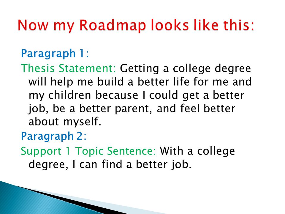 Paragraph 1: Thesis Statement: Getting a college degree will help me build a better life for me and my children because I could get a better job, be a better parent, and feel better about myself.