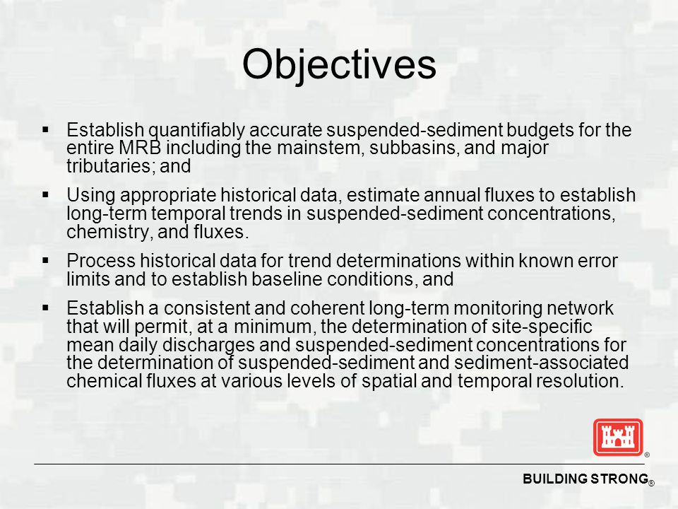 BUILDING STRONG ® Objectives  Establish quantifiably accurate suspended-sediment budgets for the entire MRB including the mainstem, subbasins, and major tributaries; and  Using appropriate historical data, estimate annual fluxes to establish long-term temporal trends in suspended-sediment concentrations, chemistry, and fluxes.