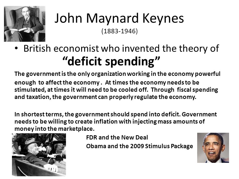 John Maynard Keynes ( ) British economist who invented the theory of deficit spending The government is the only organization working in the economy powerful enough to affect the economy.