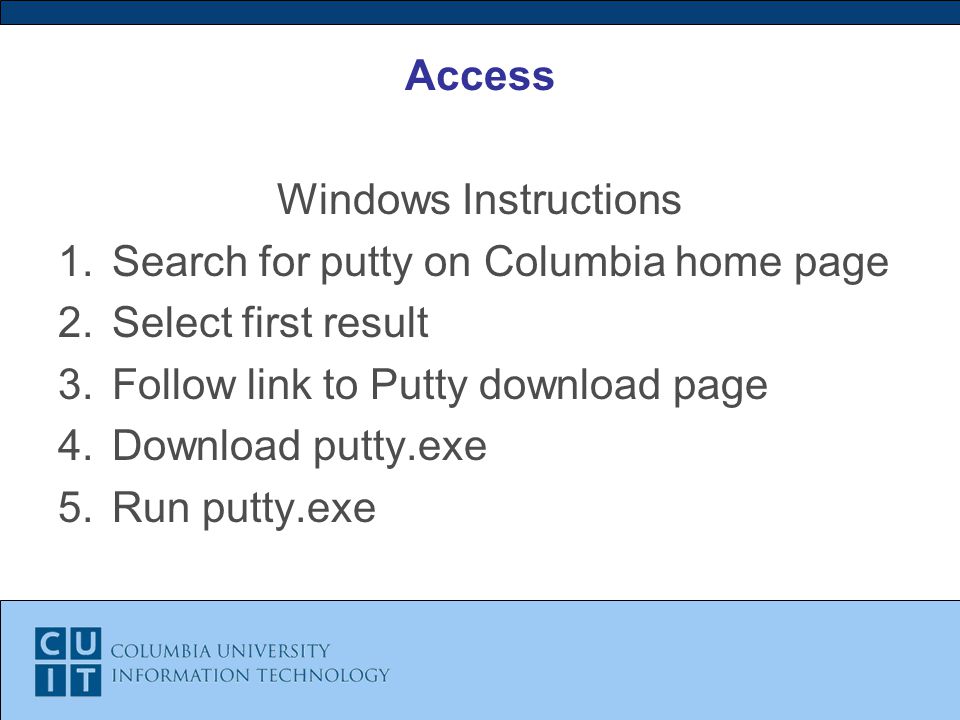 Access Windows Instructions 1.Search for putty on Columbia home page 2.Select first result 3.Follow link to Putty download page 4.Download putty.exe 5.Run putty.exe