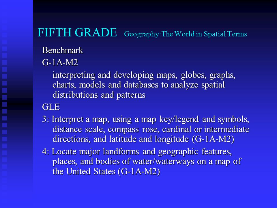 FIFTH GRADE Geography:The World in Spatial Terms BenchmarkG-1A-M2 interpreting and developing maps, globes, graphs, charts, models and databases to analyze spatial distributions and patterns GLE 3: Interpret a map, using a map key/legend and symbols, distance scale, compass rose, cardinal or intermediate directions, and latitude and longitude (G-1A-M2) 4: Locate major landforms and geographic features, places, and bodies of water/waterways on a map of the United States (G-1A-M2)