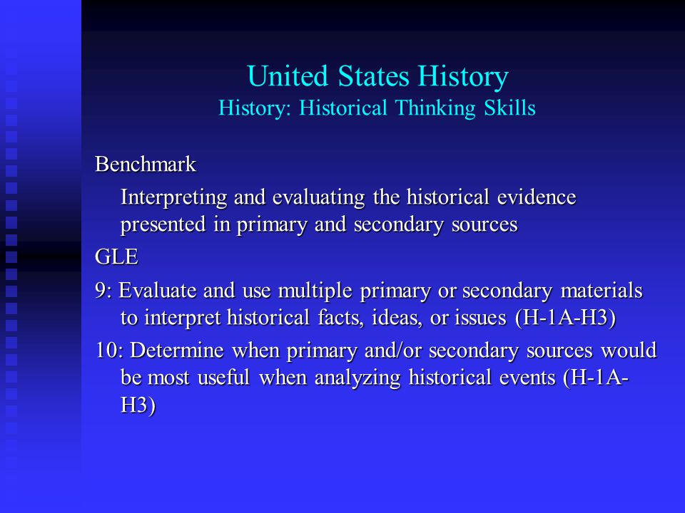 United States History History: Historical Thinking Skills Benchmark Interpreting and evaluating the historical evidence presented in primary and secondary sources GLE 9: Evaluate and use multiple primary or secondary materials to interpret historical facts, ideas, or issues (H-1A-H3) 10: Determine when primary and/or secondary sources would be most useful when analyzing historical events (H-1A- H3)
