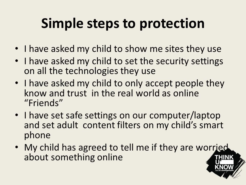 Simple steps to protection I have asked my child to show me sites they use I have asked my child to set the security settings on all the technologies they use I have asked my child to only accept people they know and trust in the real world as online Friends I have set safe settings on our computer/laptop and set adult content filters on my child’s smart phone My child has agreed to tell me if they are worried about something online
