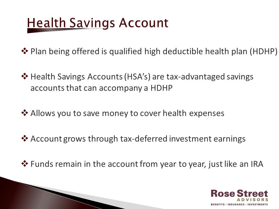  Plan being offered is qualified high deductible health plan (HDHP)  Health Savings Accounts (HSA’s) are tax-advantaged savings accounts that can accompany a HDHP  Allows you to save money to cover health expenses  Account grows through tax-deferred investment earnings  Funds remain in the account from year to year, just like an IRA
