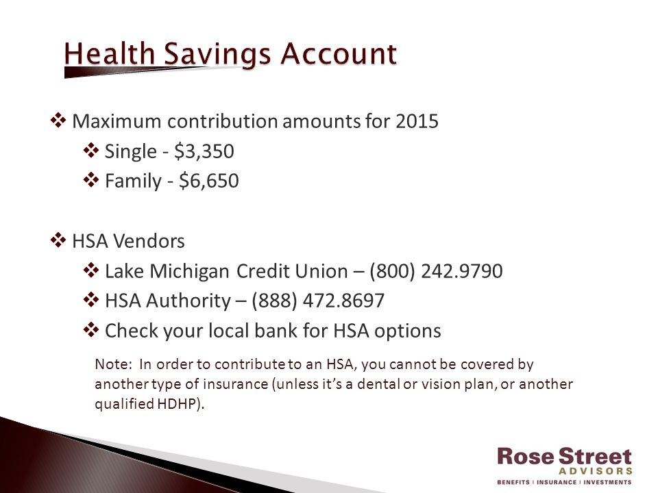  Maximum contribution amounts for 2015  Single - $3,350  Family - $6,650  HSA Vendors  Lake Michigan Credit Union – (800)  HSA Authority – (888)  Check your local bank for HSA options Note: In order to contribute to an HSA, you cannot be covered by another type of insurance (unless it’s a dental or vision plan, or another qualified HDHP).