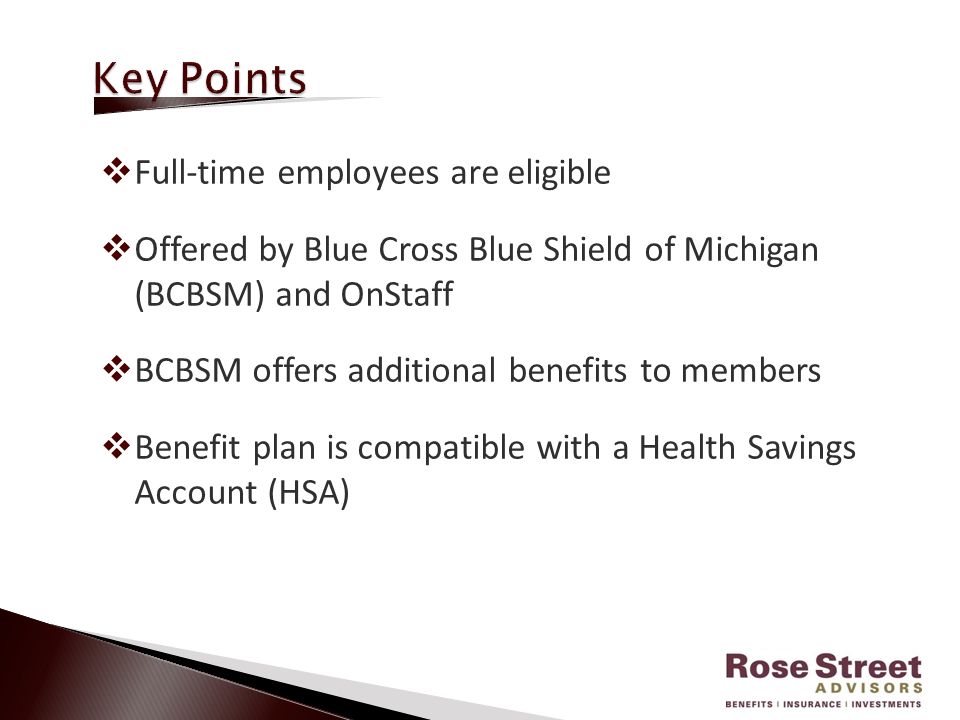  Full-time employees are eligible  Offered by Blue Cross Blue Shield of Michigan (BCBSM) and OnStaff  BCBSM offers additional benefits to members  Benefit plan is compatible with a Health Savings Account (HSA)