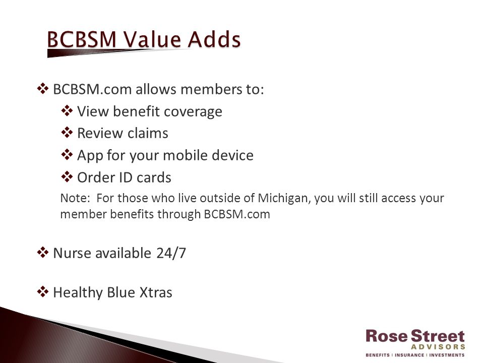  BCBSM.com allows members to:  View benefit coverage  Review claims  App for your mobile device  Order ID cards Note: For those who live outside of Michigan, you will still access your member benefits through BCBSM.com  Nurse available 24/7  Healthy Blue Xtras