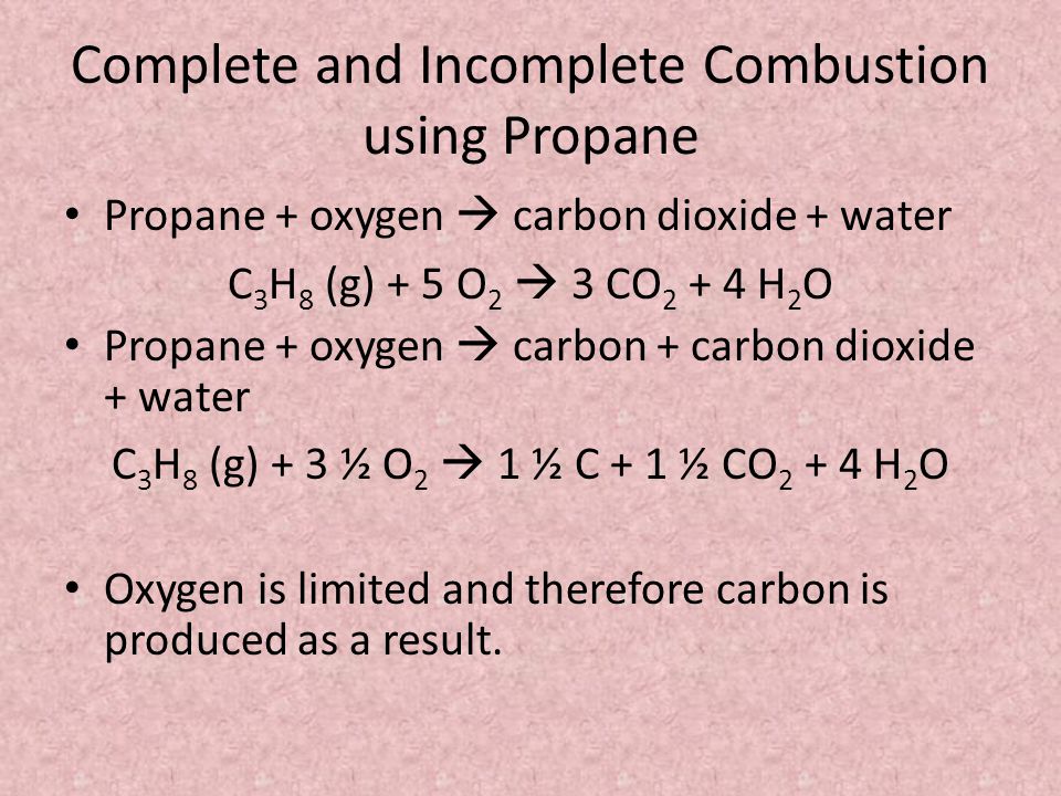 Complete and Incomplete Combustion using Propane Propane + oxygen  carbon dioxide + water C 3 H 8 (g) + 5 O 2  3 CO H 2 O Propane + oxygen  carbon + carbon dioxide + water C 3 H 8 (g) + 3 ½ O 2  1 ½ C + 1 ½ CO H 2 O Oxygen is limited and therefore carbon is produced as a result.