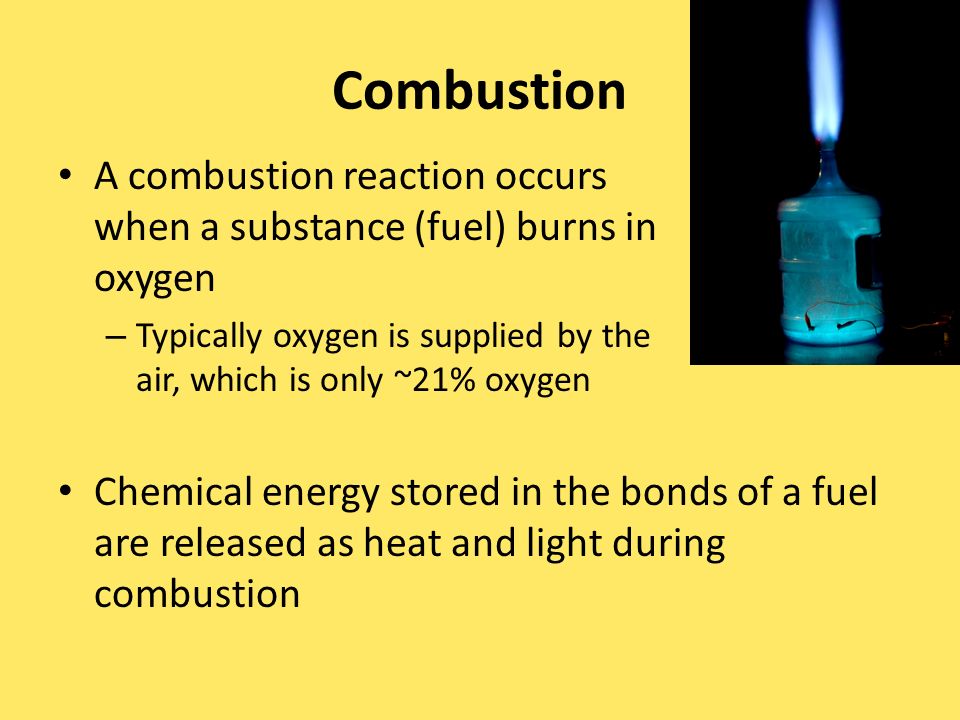Combustion A combustion reaction occurs when a substance (fuel) burns in oxygen – Typically oxygen is supplied by the air, which is only ~21% oxygen Chemical energy stored in the bonds of a fuel are released as heat and light during combustion