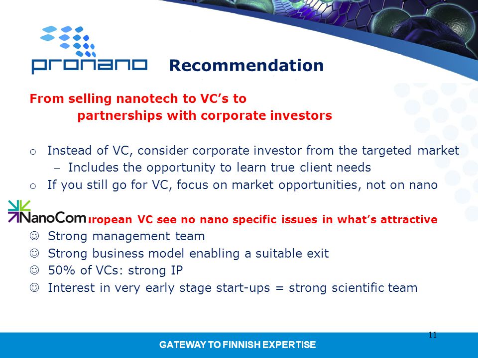 GATEWAY TO FINNISH EXPERTISE Recommendation From selling nanotech to VC’s to partnerships with corporate investors o Instead of VC, consider corporate investor from the targeted market Includes the opportunity to learn true client needs o If you still go for VC, focus on market opportunities, not on nano European VC see no nano specific issues in what’s attractive Strong management team Strong business model enabling a suitable exit 50% of VCs: strong IP Interest in very early stage start-ups = strong scientific team 11