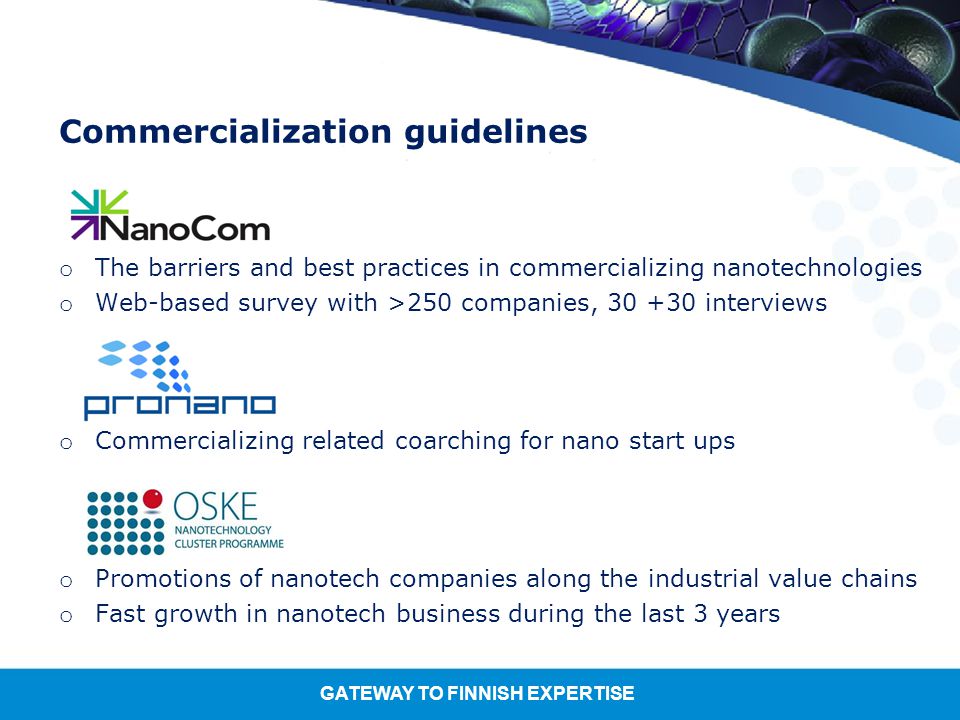 GATEWAY TO FINNISH EXPERTISE Commercialization guidelines o The barriers and best practices in commercializing nanotechnologies o Web-based survey with >250 companies, interviews o Commercializing related coarching for nano start ups o Promotions of nanotech companies along the industrial value chains o Fast growth in nanotech business during the last 3 years