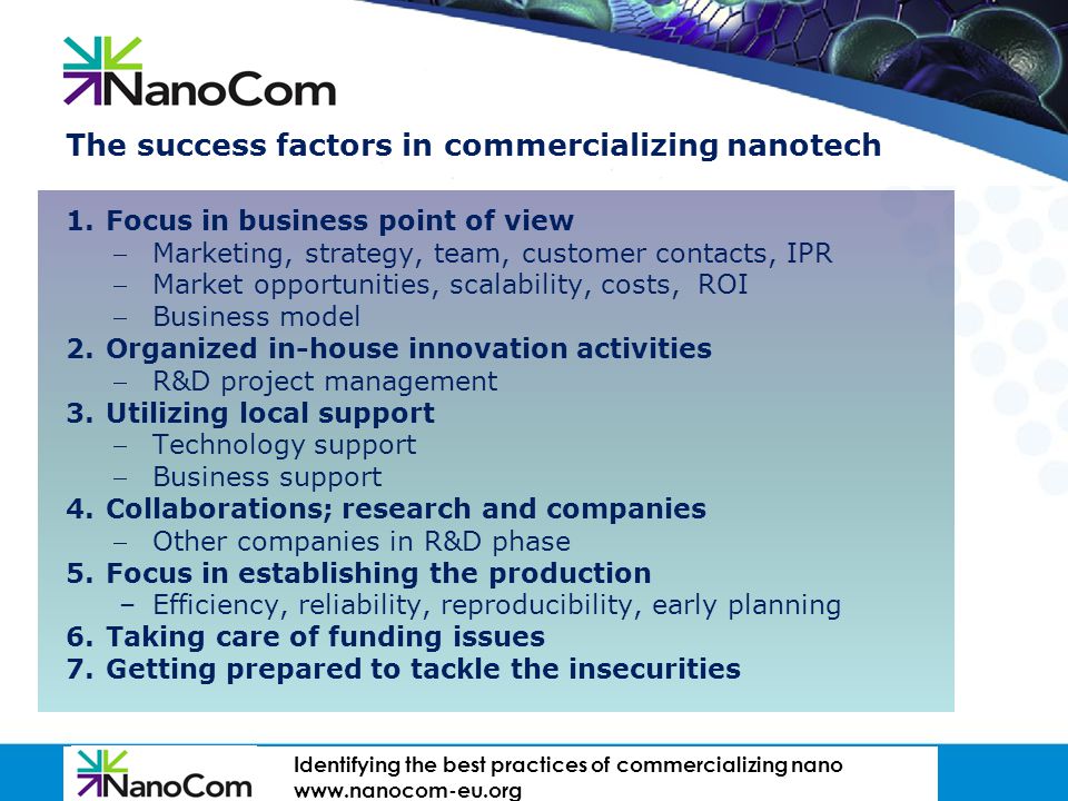 GATEWAY TO FINNISH EXPERTISE The success factors in commercializing nanotech 1.Focus in business point of view Marketing, strategy, team, customer contacts, IPR Market opportunities, scalability, costs, ROI Business model 2.Organized in-house innovation activities R&D project management 3.Utilizing local support Technology support Business support 4.Collaborations; research and companies Other companies in R&D phase 5.Focus in establishing the production –Efficiency, reliability, reproducibility, early planning 6.Taking care of funding issues 7.Getting prepared to tackle the insecurities I dentifying the best practices of commercializing nano