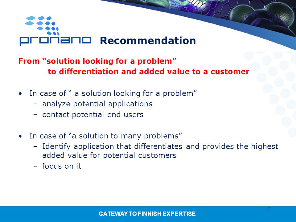 GATEWAY TO FINNISH EXPERTISE Recommendation From solution looking for a problem to differentiation and added value to a customer In case of a solution looking for a problem –analyze potential applications –contact potential end users In case of a solution to many problems –Identify application that differentiates and provides the highest added value for potential customers –focus on it 5