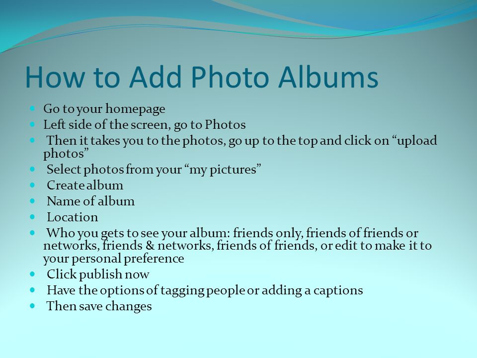 How to Add Photo Albums Go to your homepage Left side of the screen, go to Photos Then it takes you to the photos, go up to the top and click on upload photos Select photos from your my pictures Create album Name of album Location Who you gets to see your album: friends only, friends of friends or networks, friends & networks, friends of friends, or edit to make it to your personal preference Click publish now Have the options of tagging people or adding a captions Then save changes