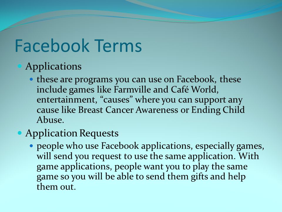 Facebook Terms Applications these are programs you can use on Facebook, these include games like Farmville and Café World, entertainment, causes where you can support any cause like Breast Cancer Awareness or Ending Child Abuse.