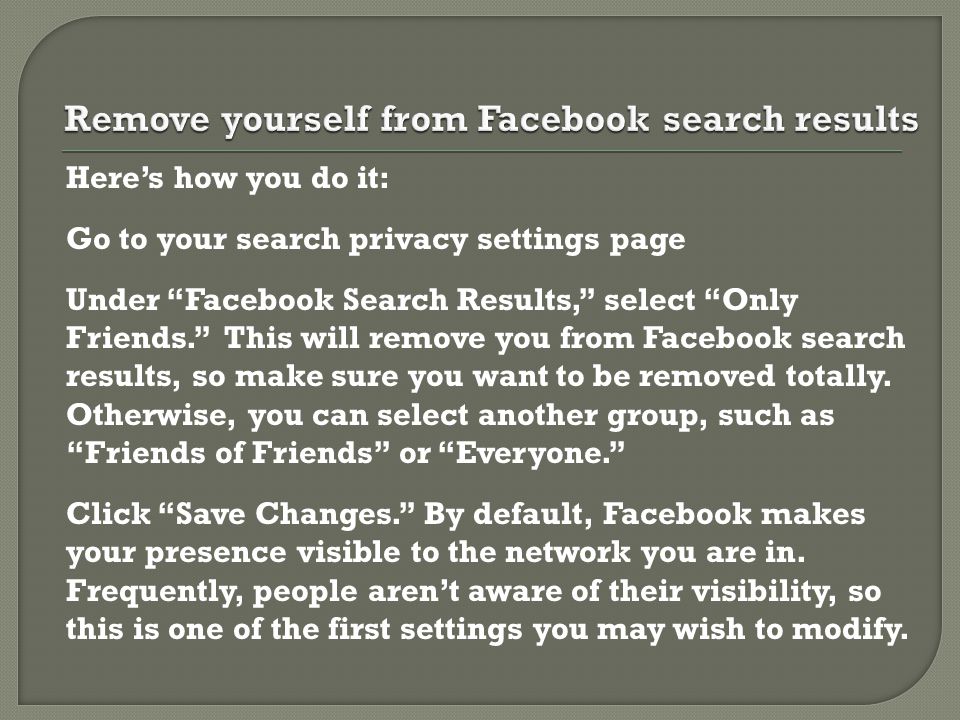 Here’s how you do it: Go to your search privacy settings page Under Facebook Search Results, select Only Friends. This will remove you from Facebook search results, so make sure you want to be removed totally.