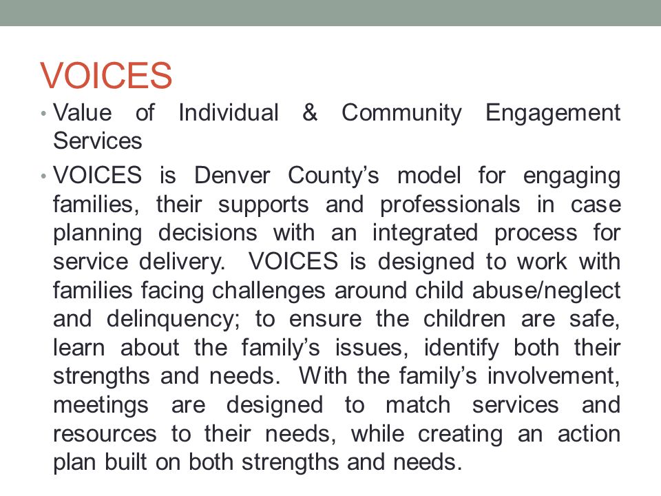 VOICES Value of Individual & Community Engagement Services VOICES is Denver County’s model for engaging families, their supports and professionals in case planning decisions with an integrated process for service delivery.