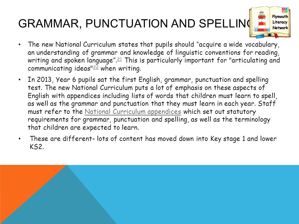 GRAMMAR, PUNCTUATION AND SPELLING The new National Curriculum states that pupils should acquire a wide vocabulary, an understanding of grammar and knowledge of linguistic conventions for reading, writing and spoken language .
