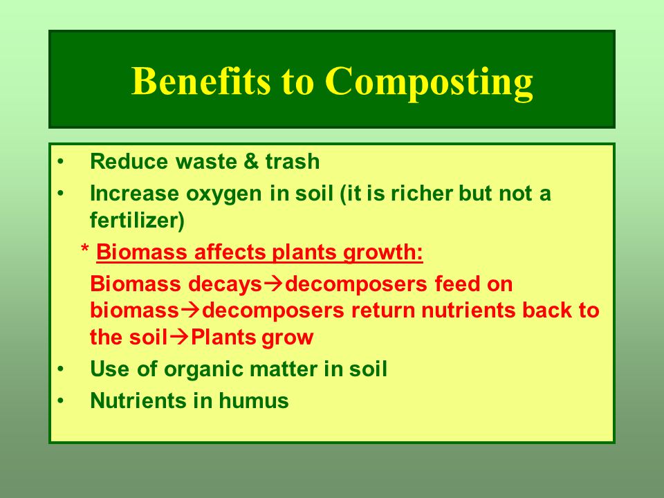Benefits to Composting Reduce waste & trash Increase oxygen in soil (it is richer but not a fertilizer) * Biomass affects plants growth: Biomass decays  decomposers feed on biomass  decomposers return nutrients back to the soil  Plants grow Use of organic matter in soil Nutrients in humus