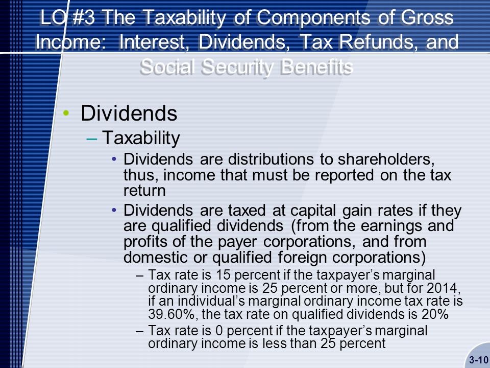 LO #3 The Taxability of Components of Gross Income: Interest, Dividends, Tax Refunds, and Social Security Benefits Dividends –Taxability Dividends are distributions to shareholders, thus, income that must be reported on the tax return Dividends are taxed at capital gain rates if they are qualified dividends (from the earnings and profits of the payer corporations, and from domestic or qualified foreign corporations) –Tax rate is 15 percent if the taxpayer’s marginal ordinary income is 25 percent or more, but for 2014, if an individual’s marginal ordinary income tax rate is 39.60%, the tax rate on qualified dividends is 20% –Tax rate is 0 percent if the taxpayer’s marginal ordinary income is less than 25 percent 3-10