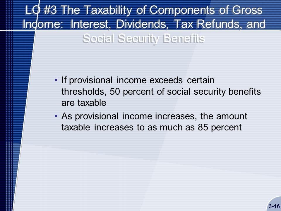 LO #3 The Taxability of Components of Gross Income: Interest, Dividends, Tax Refunds, and Social Security Benefits If provisional income exceeds certain thresholds, 50 percent of social security benefits are taxable As provisional income increases, the amount taxable increases to as much as 85 percent 3-16