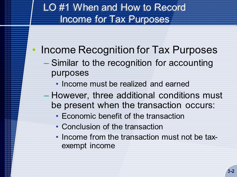 LO #1 When and How to Record Income for Tax Purposes Income Recognition for Tax Purposes –Similar to the recognition for accounting purposes Income must be realized and earned –However, three additional conditions must be present when the transaction occurs: Economic benefit of the transaction Conclusion of the transaction Income from the transaction must not be tax- exempt income 3-2