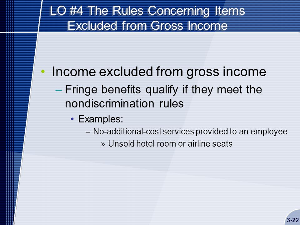 LO #4 The Rules Concerning Items Excluded from Gross Income Income excluded from gross income –Fringe benefits qualify if they meet the nondiscrimination rules Examples: –No-additional-cost services provided to an employee »Unsold hotel room or airline seats 3-22