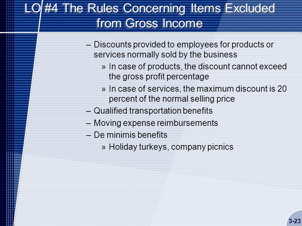 LO #4 The Rules Concerning Items Excluded from Gross Income –Discounts provided to employees for products or services normally sold by the business »In case of products, the discount cannot exceed the gross profit percentage »In case of services, the maximum discount is 20 percent of the normal selling price –Qualified transportation benefits –Moving expense reimbursements –De minimis benefits »Holiday turkeys, company picnics 3-23