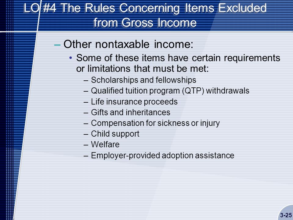 LO #4 The Rules Concerning Items Excluded from Gross Income –Other nontaxable income: Some of these items have certain requirements or limitations that must be met: –Scholarships and fellowships –Qualified tuition program (QTP) withdrawals –Life insurance proceeds –Gifts and inheritances –Compensation for sickness or injury –Child support –Welfare –Employer-provided adoption assistance 3-25