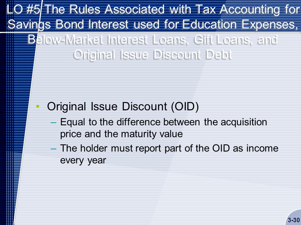 LO #5 The Rules Associated with Tax Accounting for Savings Bond Interest used for Education Expenses, Below-Market Interest Loans, Gift Loans, and Original Issue Discount Debt Original Issue Discount (OID) –Equal to the difference between the acquisition price and the maturity value –The holder must report part of the OID as income every year 3-30