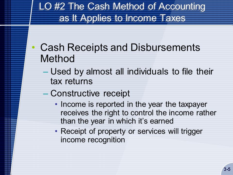 LO #2 The Cash Method of Accounting as It Applies to Income Taxes Cash Receipts and Disbursements Method –Used by almost all individuals to file their tax returns –Constructive receipt Income is reported in the year the taxpayer receives the right to control the income rather than the year in which it’s earned Receipt of property or services will trigger income recognition 3-5