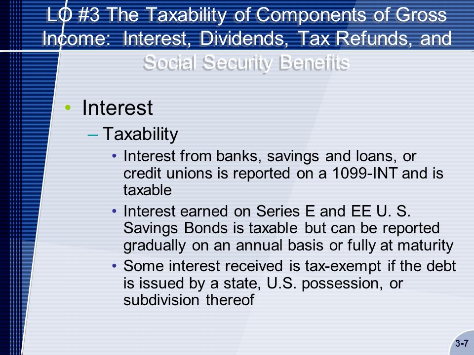 LO #3 The Taxability of Components of Gross Income: Interest, Dividends, Tax Refunds, and Social Security Benefits Interest –Taxability Interest from banks, savings and loans, or credit unions is reported on a 1099-INT and is taxable Interest earned on Series E and EE U.