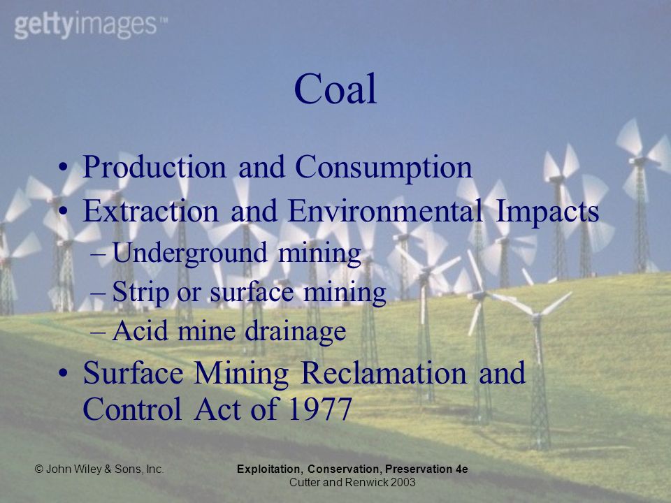 © John Wiley & Sons, Inc.Exploitation, Conservation, Preservation 4e Cutter and Renwick 2003 Coal Production and Consumption Extraction and Environmental Impacts –Underground mining –Strip or surface mining –Acid mine drainage Surface Mining Reclamation and Control Act of 1977