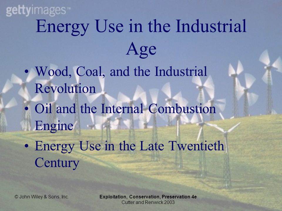 © John Wiley & Sons, Inc.Exploitation, Conservation, Preservation 4e Cutter and Renwick 2003 Energy Use in the Industrial Age Wood, Coal, and the Industrial Revolution Oil and the Internal Combustion Engine Energy Use in the Late Twentieth Century