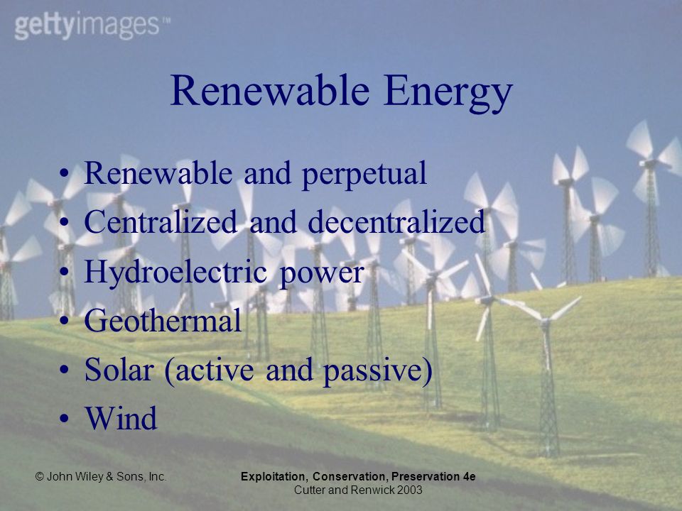 © John Wiley & Sons, Inc.Exploitation, Conservation, Preservation 4e Cutter and Renwick 2003 Renewable Energy Renewable and perpetual Centralized and decentralized Hydroelectric power Geothermal Solar (active and passive) Wind