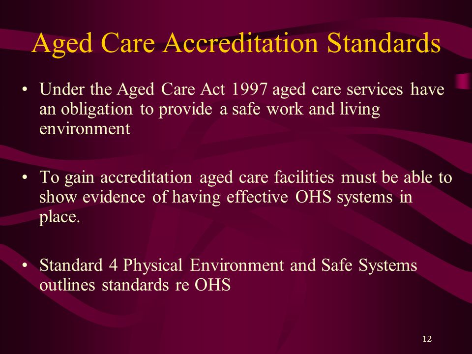 12 Aged Care Accreditation Standards Under the Aged Care Act 1997 aged care services have an obligation to provide a safe work and living environment To gain accreditation aged care facilities must be able to show evidence of having effective OHS systems in place.