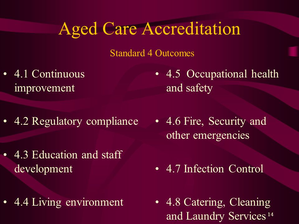 Aged Care Accreditation Standard 4 Outcomes 4.1 Continuous improvement 4.2 Regulatory compliance 4.3 Education and staff development 4.4 Living environment 4.5 Occupational health and safety 4.6 Fire, Security and other emergencies 4.7 Infection Control 4.8 Catering, Cleaning and Laundry Services 14
