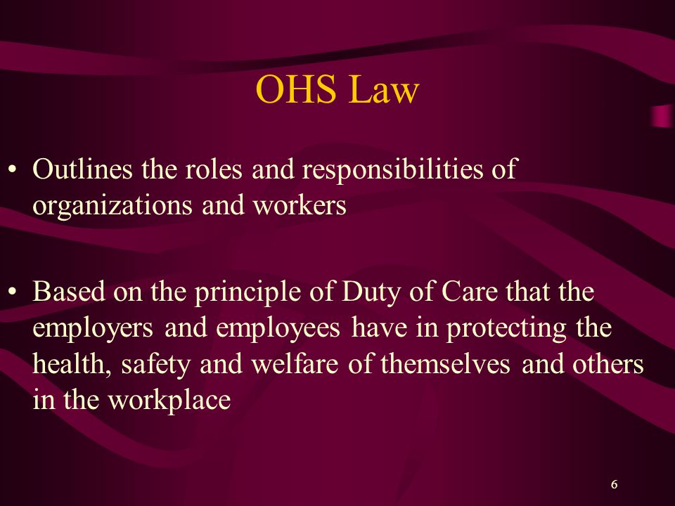 6 OHS Law Outlines the roles and responsibilities of organizations and workers Based on the principle of Duty of Care that the employers and employees have in protecting the health, safety and welfare of themselves and others in the workplace