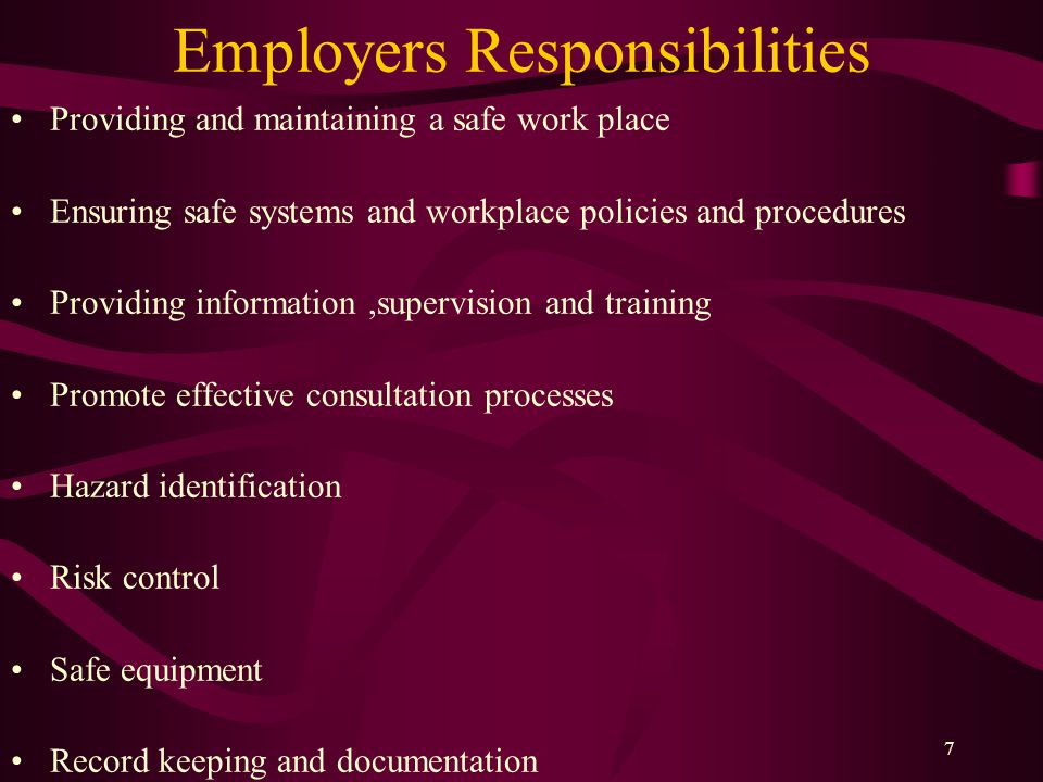 7 Employers Responsibilities Providing and maintaining a safe work place Ensuring safe systems and workplace policies and procedures Providing information,supervision and training Promote effective consultation processes Hazard identification Risk control Safe equipment Record keeping and documentation