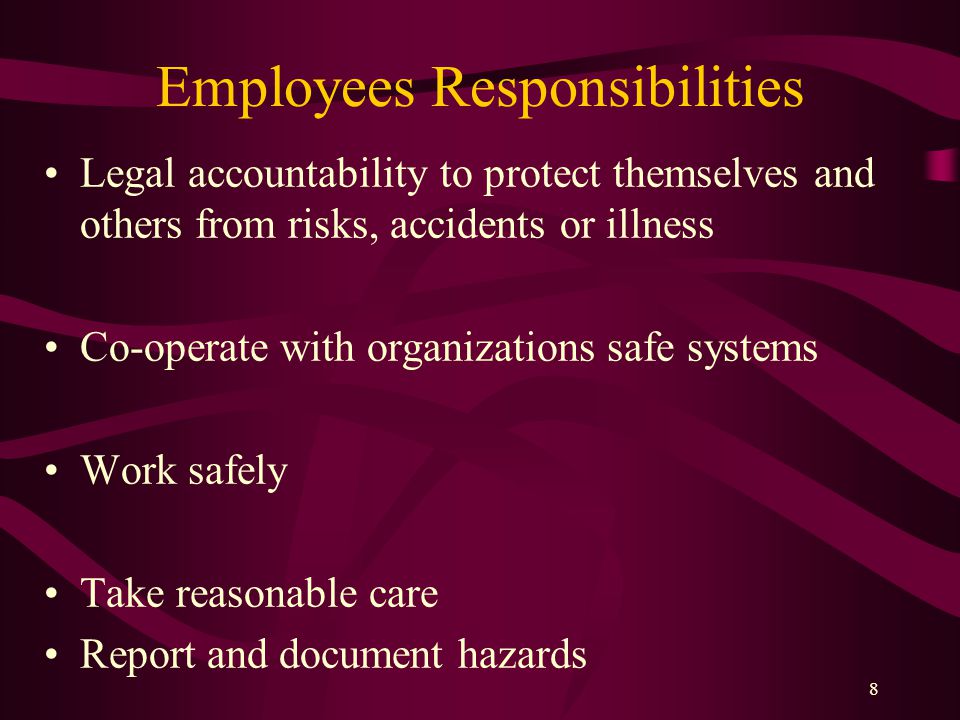 8 Employees Responsibilities Legal accountability to protect themselves and others from risks, accidents or illness Co-operate with organizations safe systems Work safely Take reasonable care Report and document hazards