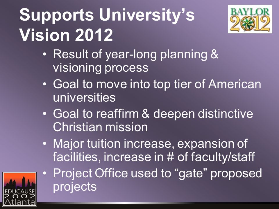 Supports University’s Vision 2012 Result of year-long planning & visioning process Goal to move into top tier of American universities Goal to reaffirm & deepen distinctive Christian mission Major tuition increase, expansion of facilities, increase in # of faculty/staff Project Office used to gate proposed projects
