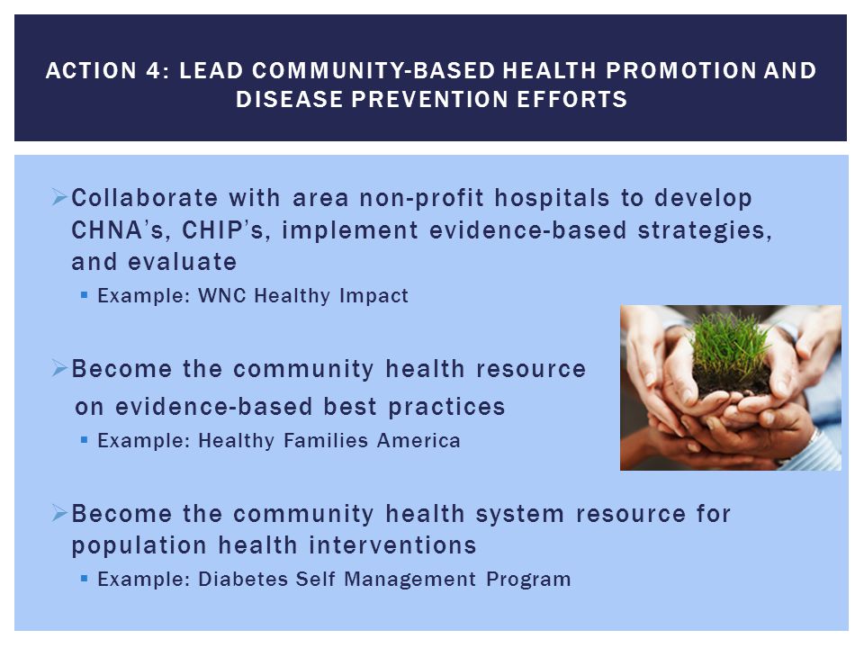  Collaborate with area non-profit hospitals to develop CHNA’s, CHIP’s, implement evidence-based strategies, and evaluate  Example: WNC Healthy Impact  Become the community health resource on evidence-based best practices  Example: Healthy Families America  Become the community health system resource for population health interventions  Example: Diabetes Self Management Program ACTION 4: LEAD COMMUNITY-BASED HEALTH PROMOTION AND DISEASE PREVENTION EFFORTS