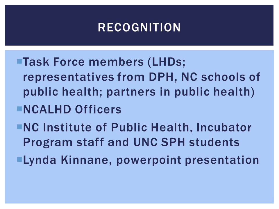  Task Force members (LHDs; representatives from DPH, NC schools of public health; partners in public health)  NCALHD Officers  NC Institute of Public Health, Incubator Program staff and UNC SPH students  Lynda Kinnane, powerpoint presentation RECOGNITION