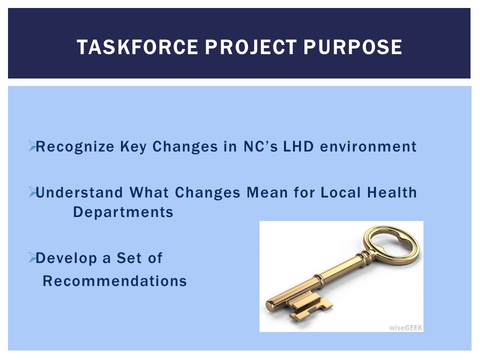  Recognize Key Changes in NC’s LHD environment  Understand What Changes Mean for Local Health Departments  Develop a Set of Recommendations TASKFORCE PROJECT PURPOSE