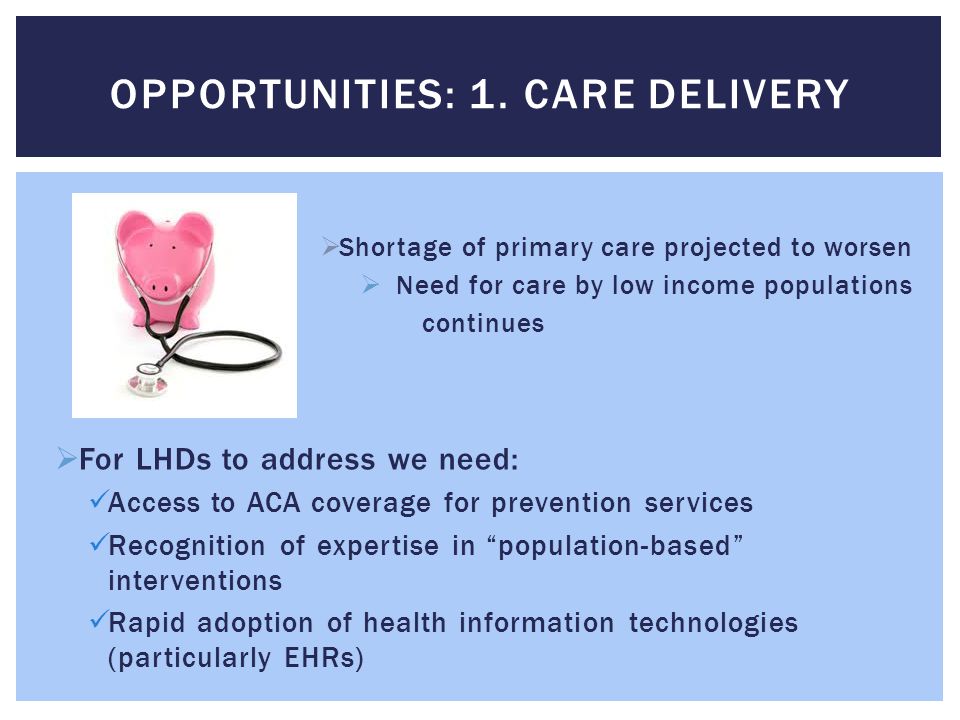  Shortage of primary care projected to worsen  Need for care by low income populations continues  For LHDs to address we need: Access to ACA coverage for prevention services Recognition of expertise in population-based interventions Rapid adoption of health information technologies (particularly EHRs) OPPORTUNITIES: 1.