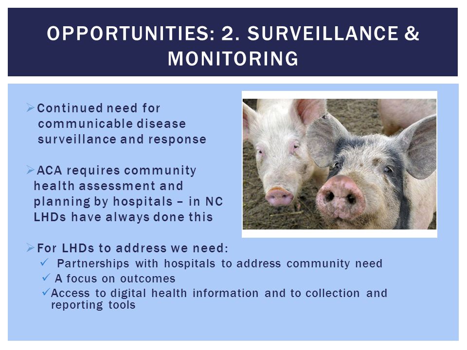  Continued need for communicable disease surveillance and response  ACA requires community health assessment and planning by hospitals – in NC LHDs have always done this  For LHDs to address we need: Partnerships with hospitals to address community need A focus on outcomes Access to digital health information and to collection and reporting tools OPPORTUNITIES: 2.
