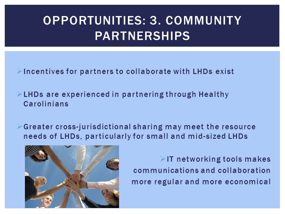  Incentives for partners to collaborate with LHDs exist  LHDs are experienced in partnering through Healthy Carolinians  Greater cross-jurisdictional sharing may meet the resource needs of LHDs, particularly for small and mid-sized LHDs  IT networking tools makes communications and collaboration more regular and more economical OPPORTUNITIES: 3.