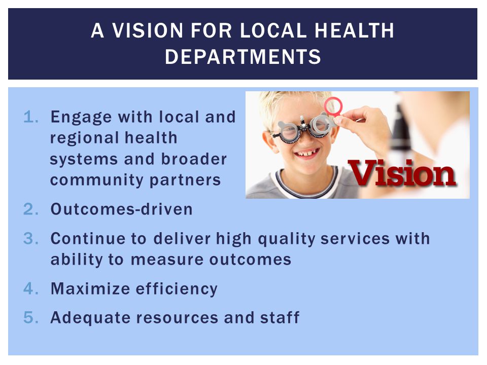 1.Engage with local and regional health systems and broader community partners 2.Outcomes-driven 3.Continue to deliver high quality services with ability to measure outcomes 4.Maximize efficiency 5.Adequate resources and staff A VISION FOR LOCAL HEALTH DEPARTMENTS