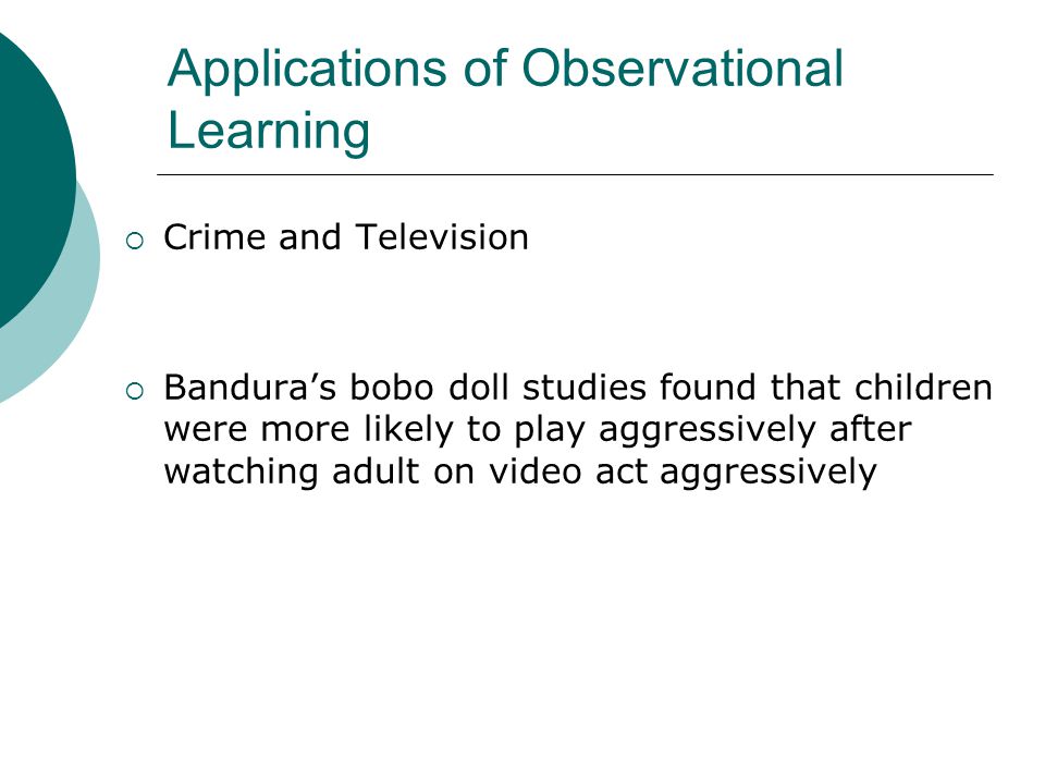 Applications of Observational Learning  Crime and Television  Bandura’s bobo doll studies found that children were more likely to play aggressively after watching adult on video act aggressively