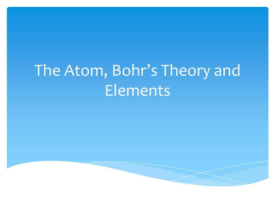 The Atom, Bohr’s Theory and Elements
